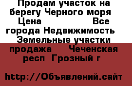 Продам участок на берегу Черного моря › Цена ­ 4 300 000 - Все города Недвижимость » Земельные участки продажа   . Чеченская респ.,Грозный г.